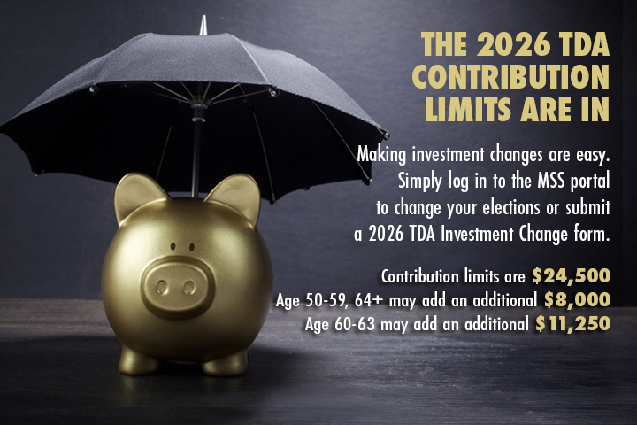 A gold piggybank sits under an umbrella. THE 2026 TDA CONTRIBUTION
LIMITS ARE IN. Making investment changes are easy. Simply log in to the MSS portal to change your elections or submit a 2026 TDA Investment Change form.
                                           