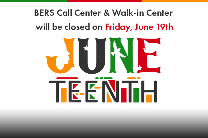 The word Juneteenth in the colors gold, black, green, and red on a white background. Within the letters June, there is a cutout silhouette of a face, a dove and 2 white stars.
BERS Call Center & Walk-in Center will be closed on Friday, June 19th.
                                           